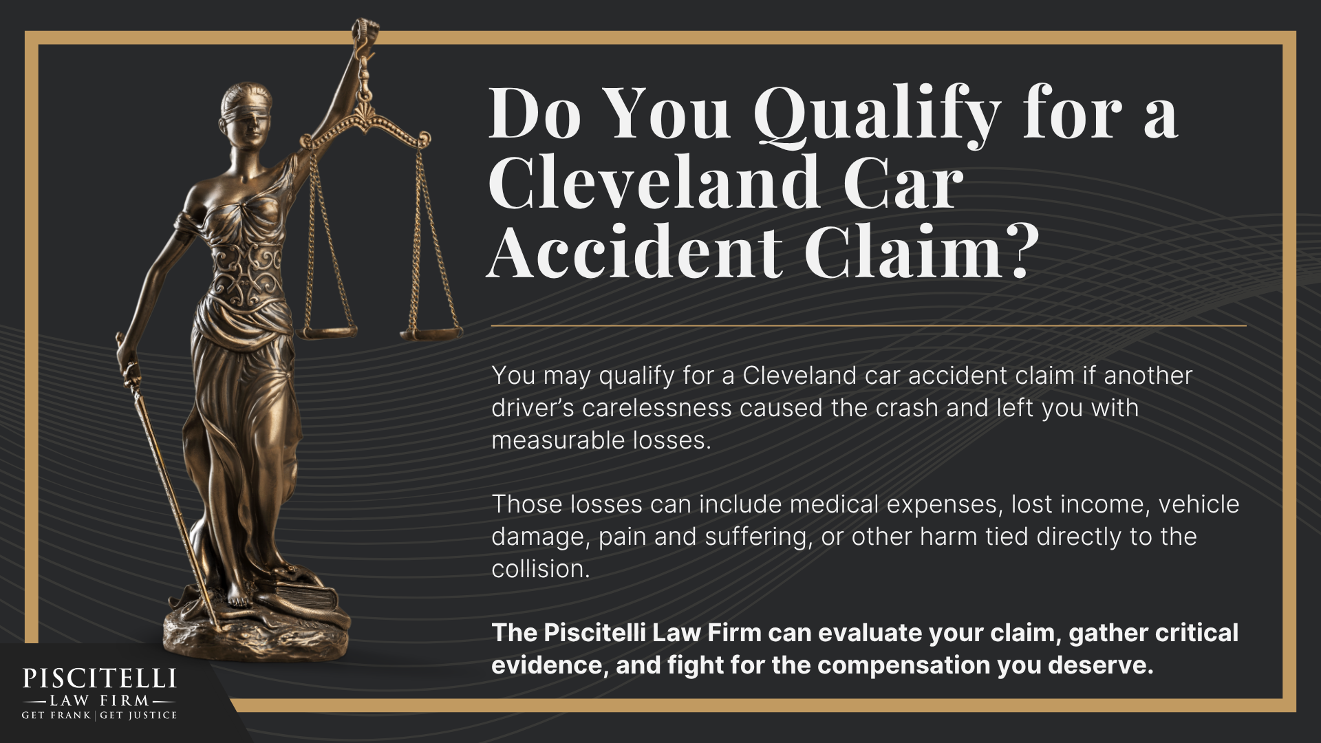 Why Should You Hire a Cleveland Car Accident Lawyer; When You May Have a Valid Car Accident Claim in Ohio; Ohio Car Accident Laws That Affect Your Case; Steps to Take After a Car Accident in Cleveland, OH; Types of Car Accident Cases We Handle in Cleveland and the Surrounding Metro Area; Common Injuries After a Car Accident; Cleveland Car Accident Statistics; Meet Our Founder and Experienced Car Accident Attorney_ Frank Piscitelli; Why Car Accident Victims Choose Frank Piscitelli; How Much Does it Cost to Hire a Car Accident Lawyer from Piscitelli Law Firm; Types of Auto Accidents We Handle