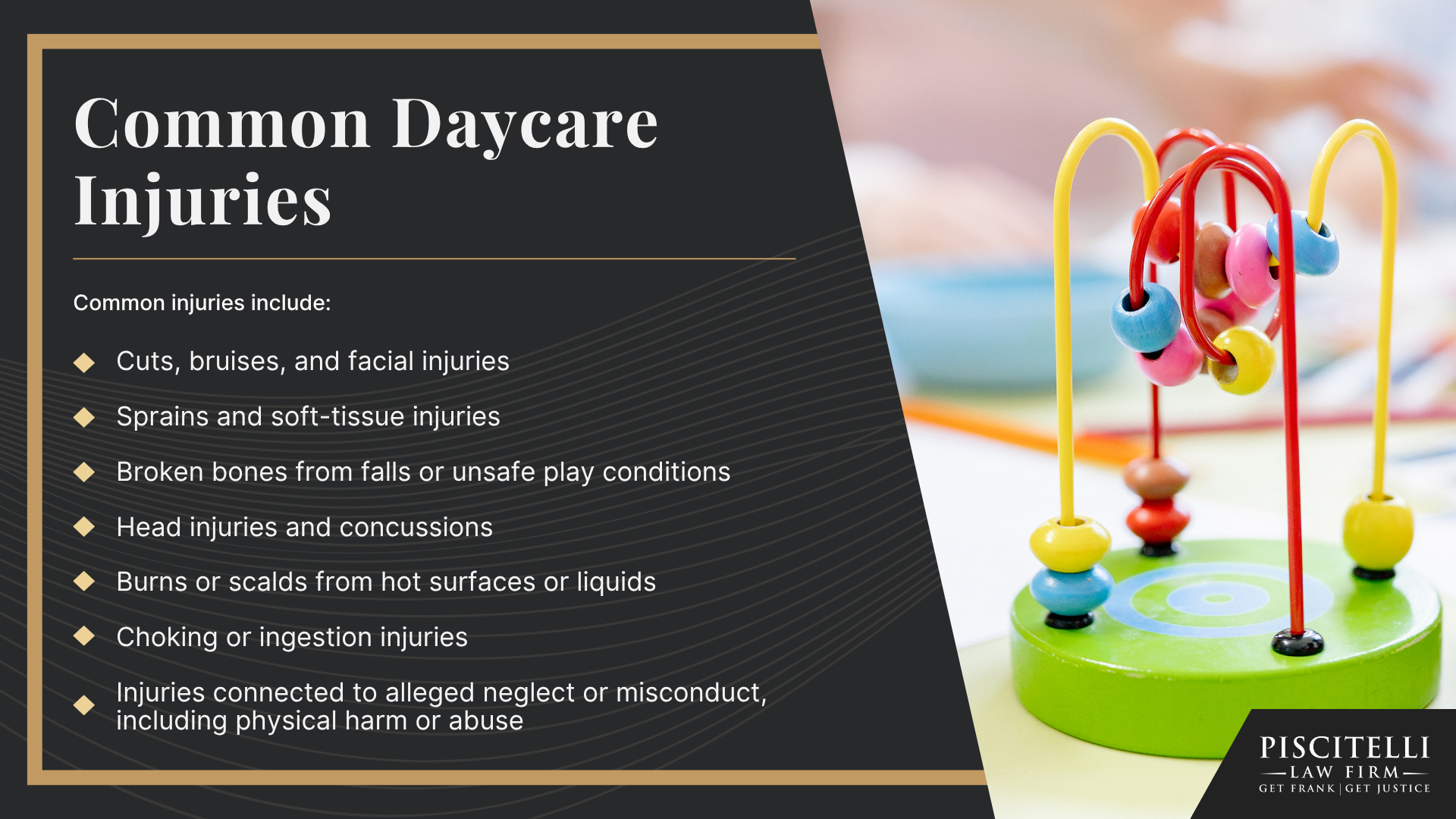 The Piscitelli Law Firm: Your Cleveland Daycare Injury Lawyer; Do You Have a Daycare Injury Case; Who Can Be Held Liable in a Daycare Injury Case; What To Do After a Daycare Injury in Cleveland, OH; Gather Evidence for Your Daycare Injury Claim; Common Damages in Daycare Injury Claims; The Legal Process for Daycare Injury Cases in Ohio; Common Causes of Daycare Injuries; Common Daycare Injuries